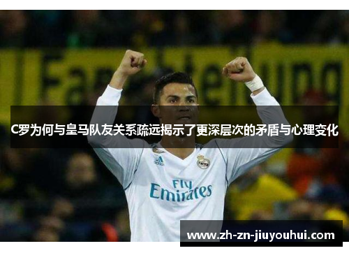 C罗为何与皇马队友关系疏远揭示了更深层次的矛盾与心理变化