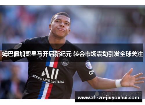 姆巴佩加盟皇马开启新纪元 转会市场震动引发全球关注 姆巴佩加盟皇马开启新纪元 转会市场震动引发全球关注