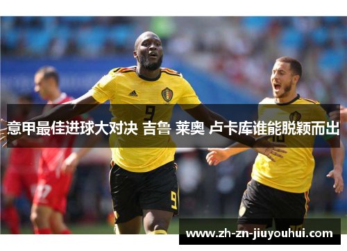 意甲最佳进球大对决 吉鲁 莱奥 卢卡库谁能脱颖而出