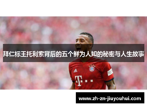 拜仁标王托利索背后的五个鲜为人知的秘密与人生故事 拜仁标王托利索背后的五个鲜为人知的秘密与人生故事