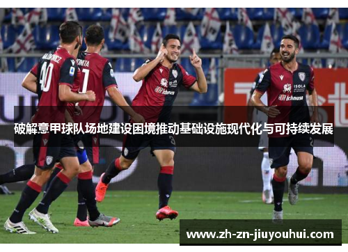 破解意甲球队场地建设困境推动基础设施现代化与可持续发展 破解意甲球队场地建设困境推动基础设施现代化与可持续发展