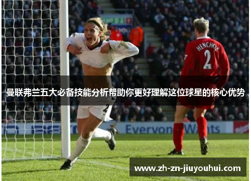 曼联弗兰五大必备技能分析帮助你更好理解这位球星的核心优势