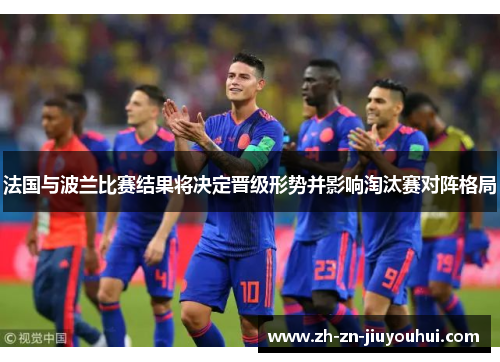法国与波兰比赛结果将决定晋级形势并影响淘汰赛对阵格局