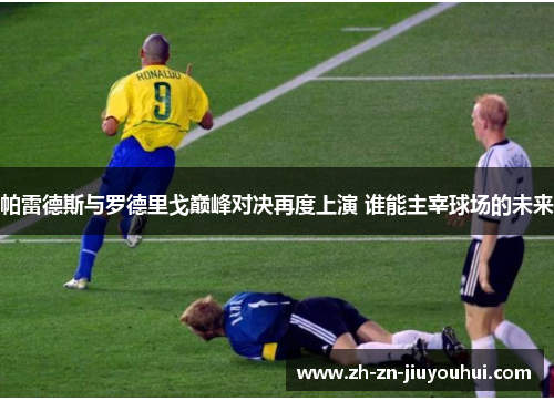 帕雷德斯与罗德里戈巅峰对决再度上演 谁能主宰球场的未来