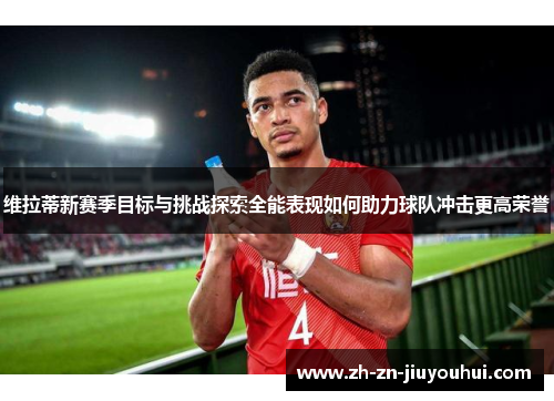 维拉蒂新赛季目标与挑战探索全能表现如何助力球队冲击更高荣誉